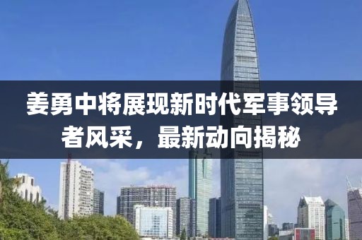 姜勇中將展現(xiàn)新時代軍事領(lǐng)導(dǎo)者風(fēng)采，最新動向揭秘