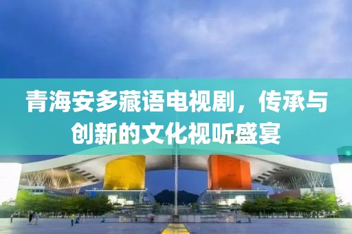 青海安多藏語(yǔ)電視劇，傳承與創(chuàng)新的文化視聽(tīng)盛宴