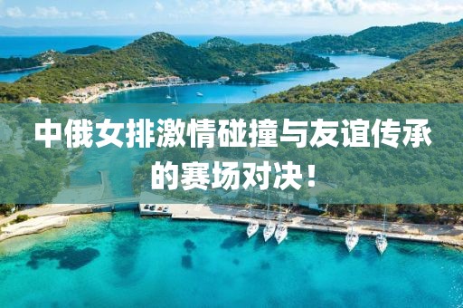 中俄女排激情碰撞與友誼傳承的賽場(chǎng)對(duì)決！