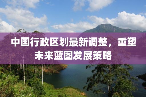 中國行政區(qū)劃最新調(diào)整，重塑未來藍圖發(fā)展策略