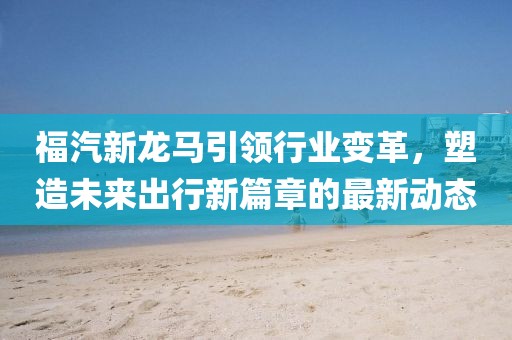 福汽新龍馬引領(lǐng)行業(yè)變革，塑造未來出行新篇章的最新動(dòng)態(tài)