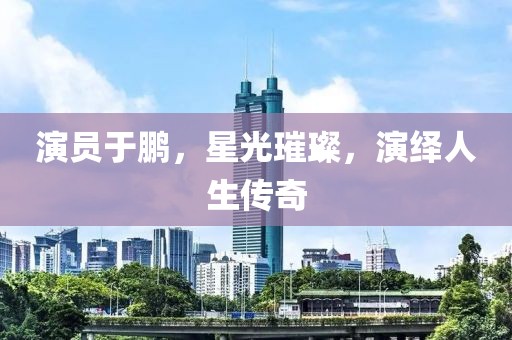 演員于鵬，星光璀璨，演繹人生傳奇