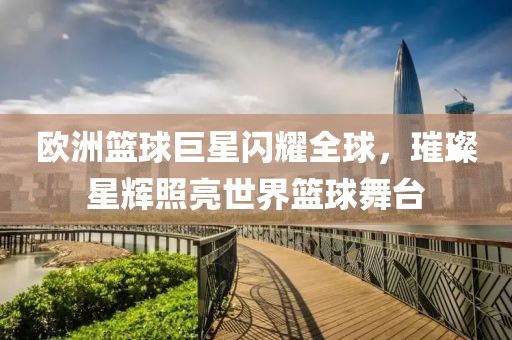 歐洲籃球巨星閃耀全球，璀璨星輝照亮世界籃球舞臺