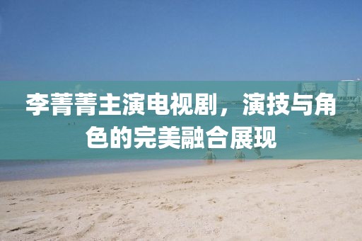 李菁菁主演電視劇，演技與角色的完美融合展現(xiàn)