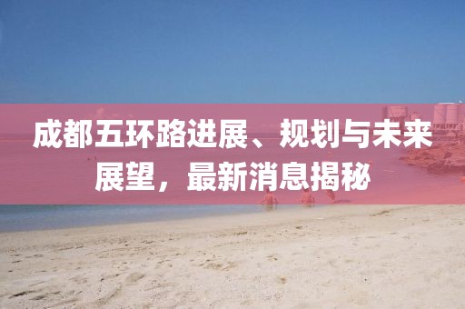 成都五環(huán)路進展、規(guī)劃與未來展望，最新消息揭秘
