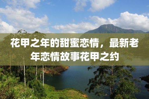 花甲之年的甜蜜戀情，最新老年戀情故事花甲之約
