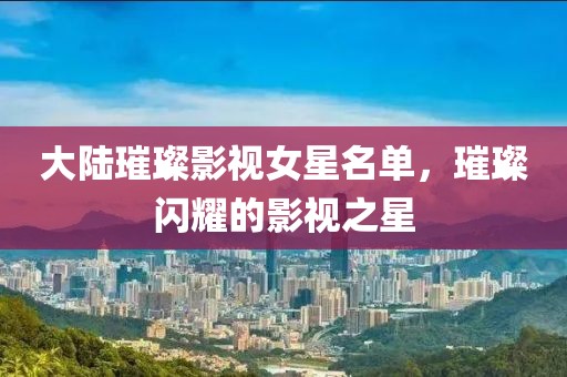 大陸璀璨影視女星名單，璀璨閃耀的影視之星