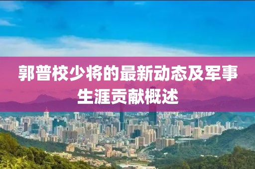 郭普校少將的最新動(dòng)態(tài)及軍事生涯貢獻(xiàn)概述