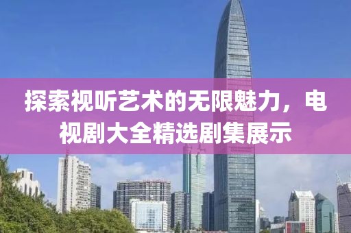 探索視聽藝術(shù)的無限魅力，電視劇大全精選劇集展示