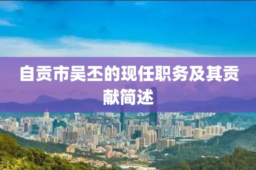 自貢市吳丕的現(xiàn)任職務(wù)及其貢獻簡述