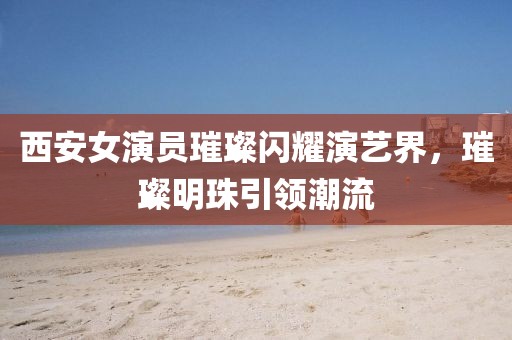 西安女演員璀璨閃耀演藝界，璀璨明珠引領(lǐng)潮流