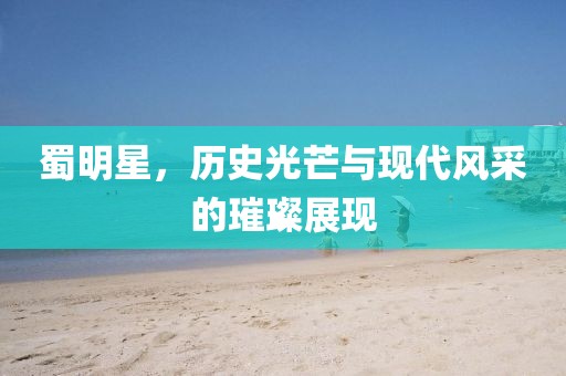 蜀明星，歷史光芒與現(xiàn)代風(fēng)采的璀璨展現(xiàn)