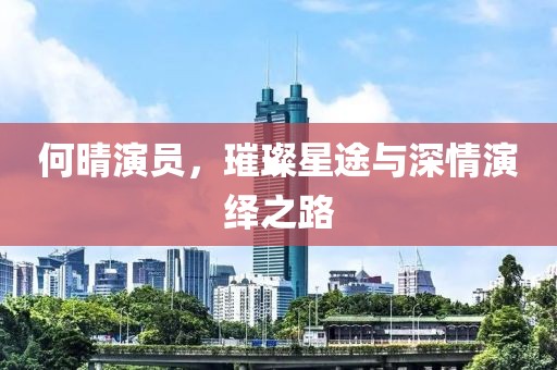 何晴演員，璀璨星途與深情演繹之路