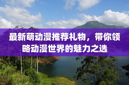 最新萌動(dòng)漫推薦禮物，帶你領(lǐng)略動(dòng)漫世界的魅力之選