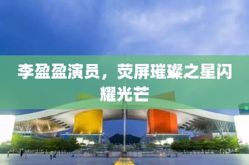李盈盈演員，熒屏璀璨之星閃耀光芒