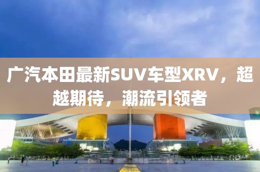廣汽本田最新SUV車型XRV，超越期待，潮流引領(lǐng)者