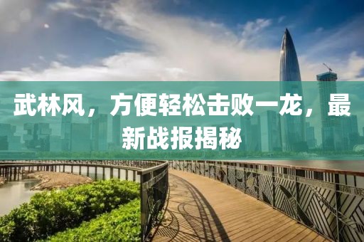 武林風(fēng)，方便輕松擊敗一龍，最新戰(zhàn)報(bào)揭秘