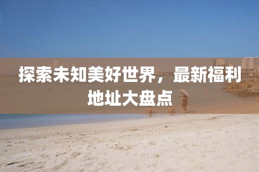 探索未知美好世界，最新福利地址大盤(pán)點(diǎn)