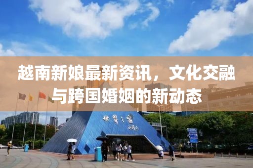 越南新娘最新資訊，文化交融與跨國婚姻的新動態(tài)