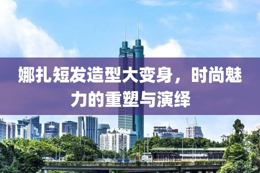 娜扎短發(fā)造型大變身，時尚魅力的重塑與演繹