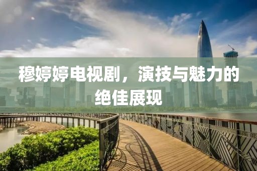 穆婷婷電視劇，演技與魅力的絕佳展現(xiàn)
