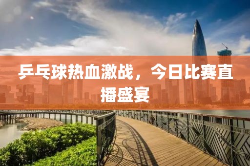 乒乓球熱血激戰(zhàn)，今日比賽直播盛宴