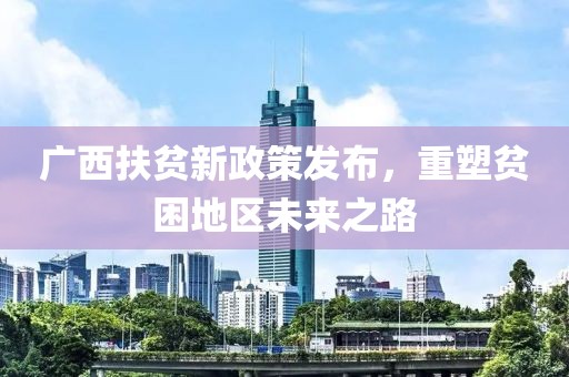廣西扶貧新政策發(fā)布，重塑貧困地區(qū)未來之路
