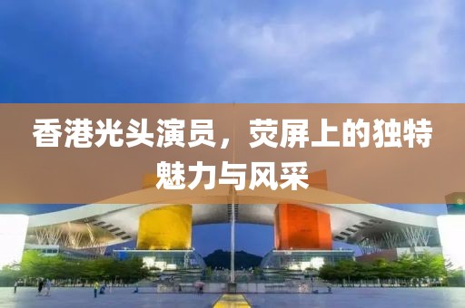 香港光頭演員，熒屏上的獨(dú)特魅力與風(fēng)采