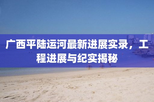 廣西平陸運河最新進展實錄，工程進展與紀實揭秘