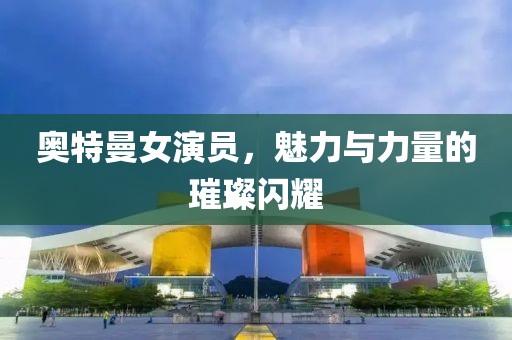 奧特曼女演員，魅力與力量的璀璨閃耀