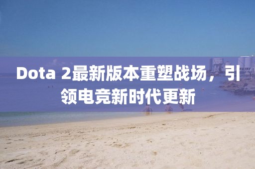 Dota 2最新版本重塑戰(zhàn)場，引領(lǐng)電競新時代更新