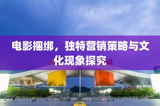 電影捆綁，獨(dú)特營(yíng)銷(xiāo)策略與文化現(xiàn)象探究