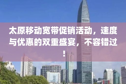 太原移動寬帶促銷活動，速度與優(yōu)惠的雙重盛宴，不容錯過！