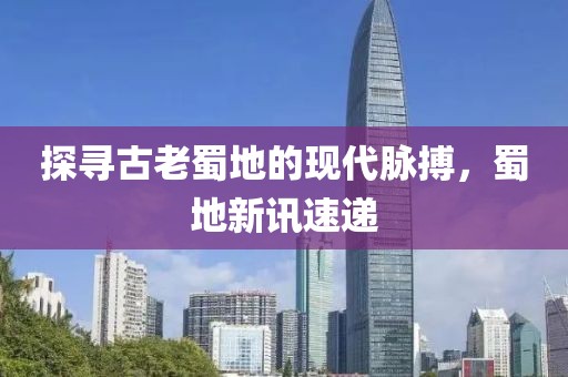 探尋古老蜀地的現(xiàn)代脈搏，蜀地新訊速遞