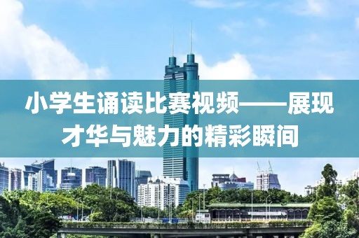 小學(xué)生誦讀比賽視頻——展現(xiàn)才華與魅力的精彩瞬間