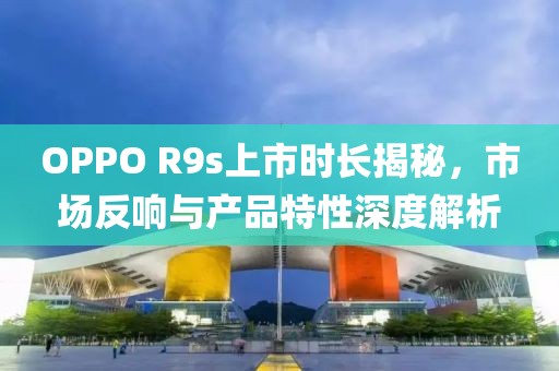 OPPO R9s上市時(shí)長(zhǎng)揭秘，市場(chǎng)反響與產(chǎn)品特性深度解析