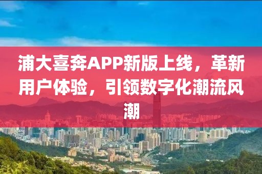 浦大喜奔APP新版上線，革新用戶體驗，引領(lǐng)數(shù)字化潮流風潮