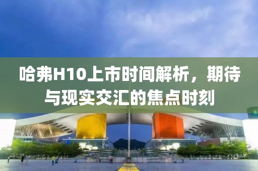 哈弗H10上市時間解析，期待與現(xiàn)實交匯的焦點時刻