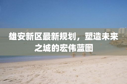 雄安新區(qū)最新規(guī)劃，塑造未來之城的宏偉藍圖