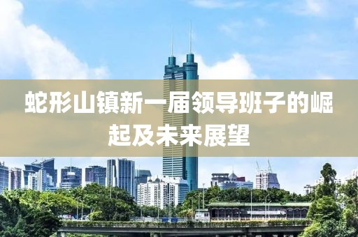 蛇形山鎮(zhèn)新一屆領導班子的崛起及未來展望