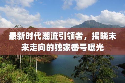 最新時代潮流引領(lǐng)者，揭曉未來走向的獨(dú)家番號曝光