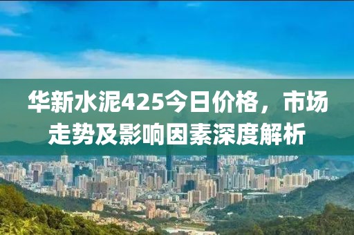 華新水泥425今日價(jià)格，市場(chǎng)走勢(shì)及影響因素深度解析