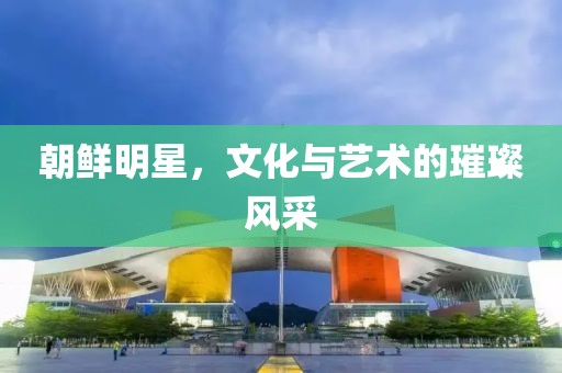 朝鮮明星，文化與藝術(shù)的璀璨風(fēng)采
