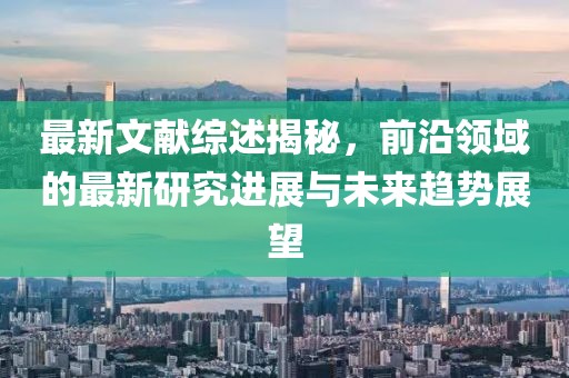 最新文獻(xiàn)綜述揭秘，前沿領(lǐng)域的最新研究進(jìn)展與未來趨勢(shì)展望