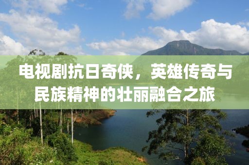 電視劇抗日奇?zhèn)b，英雄傳奇與民族精神的壯麗融合之旅