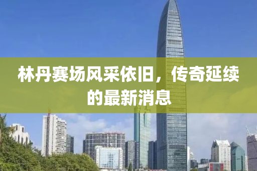 林丹賽場(chǎng)風(fēng)采依舊，傳奇延續(xù)的最新消息