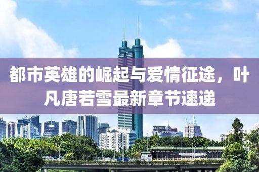 都市英雄的崛起與愛情征途，葉凡唐若雪最新章節(jié)速遞