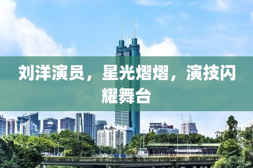 劉洋演員，星光熠熠，演技閃耀舞臺(tái)