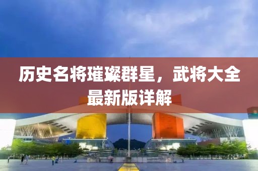 歷史名將璀璨群星，武將大全最新版詳解