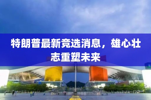 特朗普最新競選消息，雄心壯志重塑未來